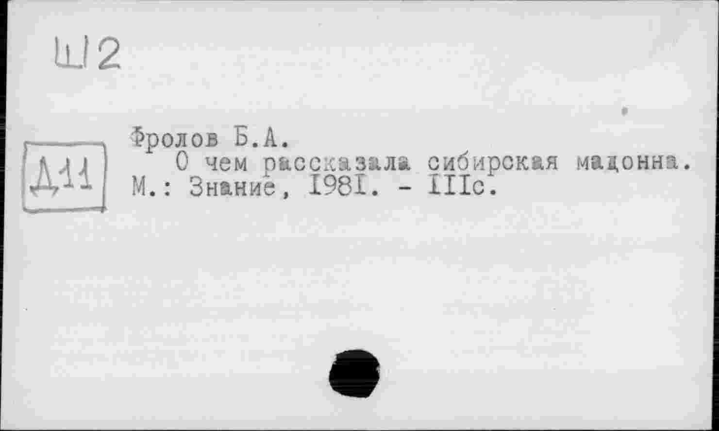 ﻿U 2
Хи]
Фролов Б.А.
О чем пассказала сибирская мадонна. М. : Знание, І98І. - 111с.